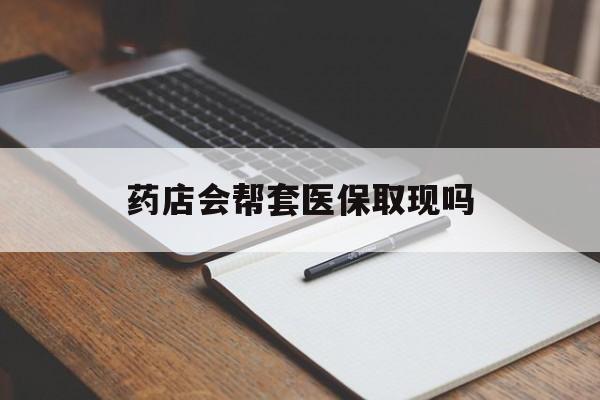 楚雄最新药店会帮套医保取现吗方法分析(最方便真实的楚雄药店会帮你套现医保卡吗方法)