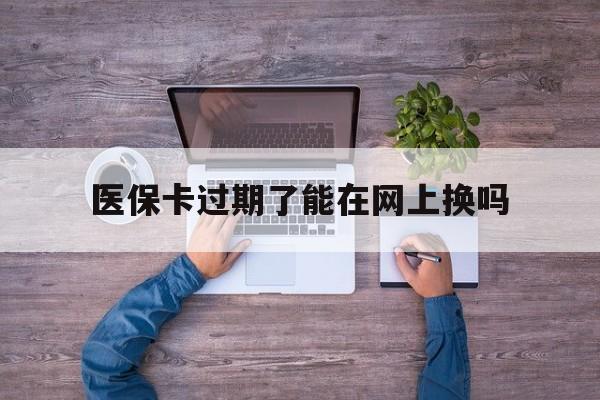 楚雄最新医保卡过期了能在网上换吗方法分析(最方便真实的楚雄医保卡到期可以网上办吗方法)