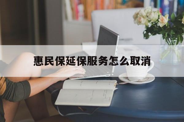 楚雄最新惠民保延保服务怎么取消方法分析(最方便真实的楚雄惠民保延保服务怎么取消申请方法)